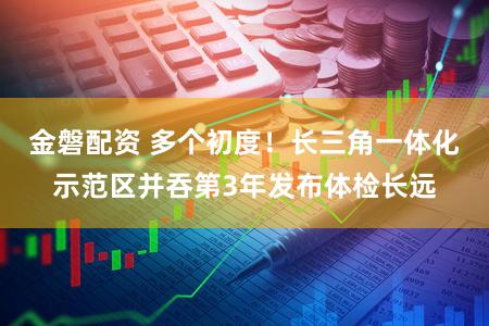 金磐配资 多个初度！长三角一体化示范区并吞第3年发布体检长远