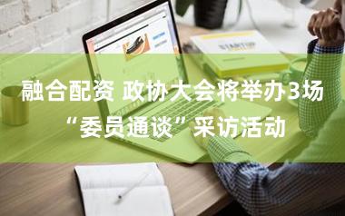 融合配资 政协大会将举办3场“委员通谈”采访活动