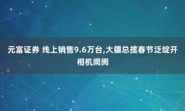 元富证券 线上销售9.6万台,大疆总揽春节泛绽开相机阛阓