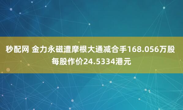 秒配网 金力永磁遭摩根大通减合手168.056万股 每股作价24.5334港元
