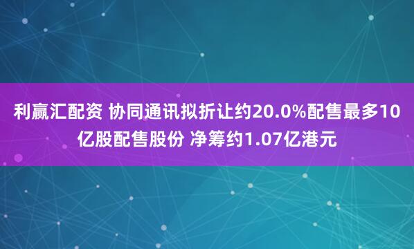 利赢汇配资 协同通讯拟折让约20.0%配售最多10亿股配售股份 净筹约1.07亿港元