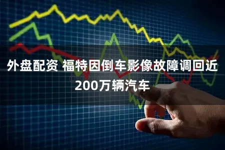 外盘配资 福特因倒车影像故障调回近200万辆汽车
