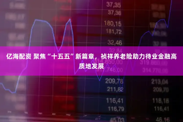 亿海配资 聚焦“十五五”新篇章，祯祥养老险助力待业金融高质地发展