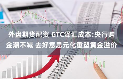 外盘期货配资 GTC泽汇成本:央行购金潮不减 去好意思元化重塑黄金溢价