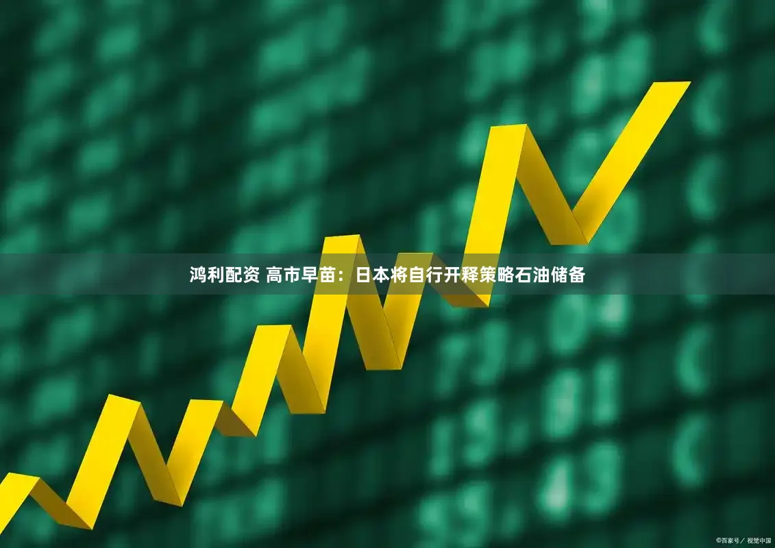 鸿利配资 高市早苗：日本将自行开释策略石油储备