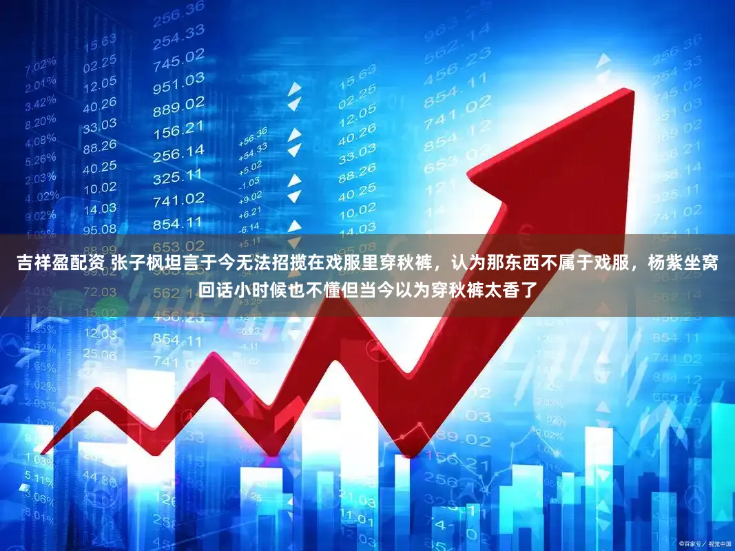 吉祥盈配资 张子枫坦言于今无法招揽在戏服里穿秋裤，认为那东西不属于戏服，杨紫坐窝回话小时候也不懂但当今以为穿秋裤太香了