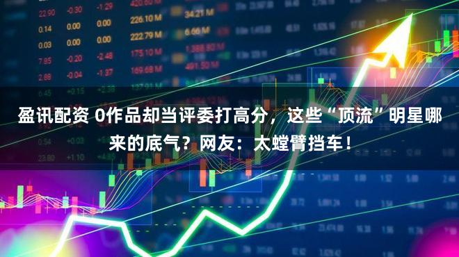 盈讯配资 0作品却当评委打高分，这些“顶流”明星哪来的底气？网友：太螳臂挡车！