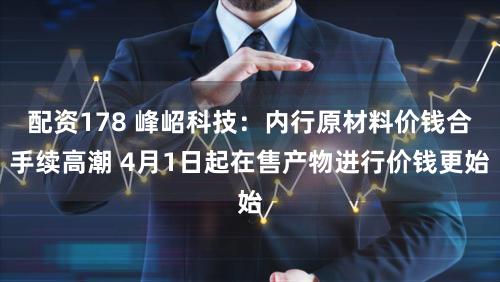 配资178 峰岹科技：内行原材料价钱合手续高潮 4月1日起在售产物进行价钱更始