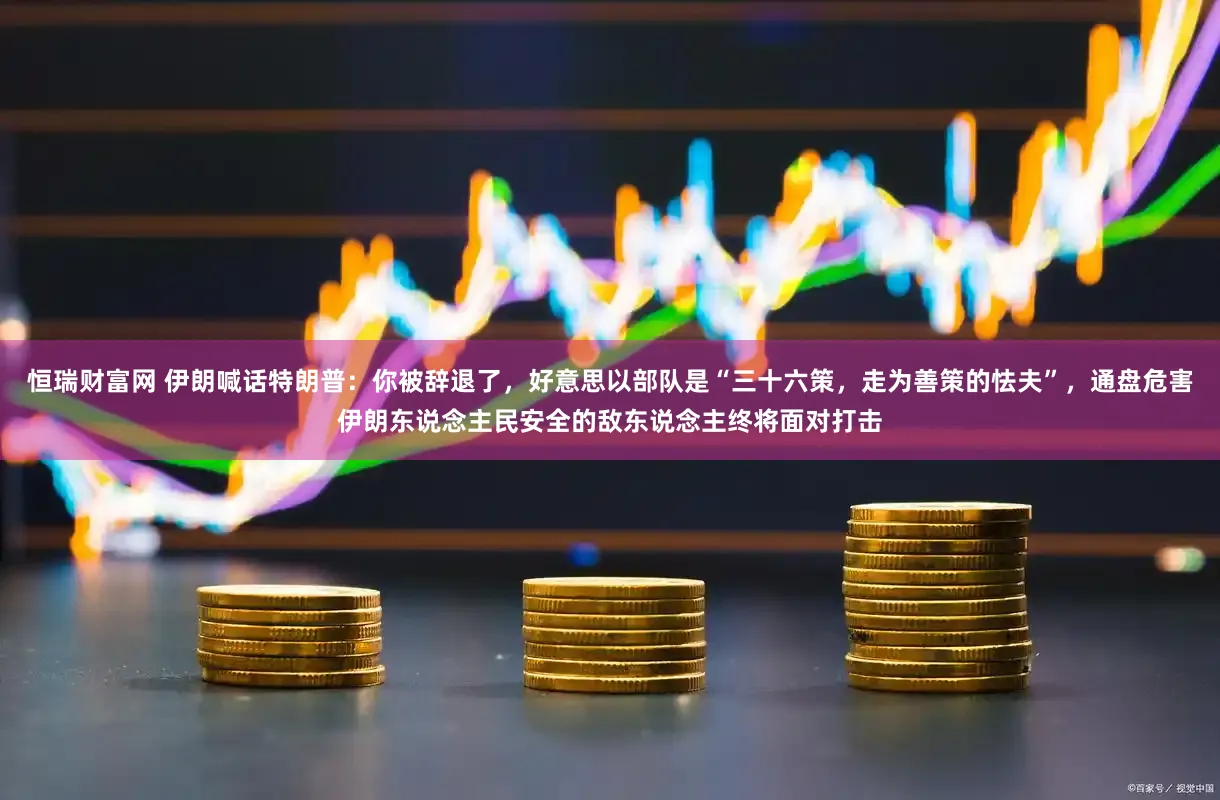 恒瑞财富网 伊朗喊话特朗普:你被辞退了,好意思以部队是“三十六策,走为善策的怯夫”,通盘危害伊朗东说念主民安全的敌东说念主终将面对打击