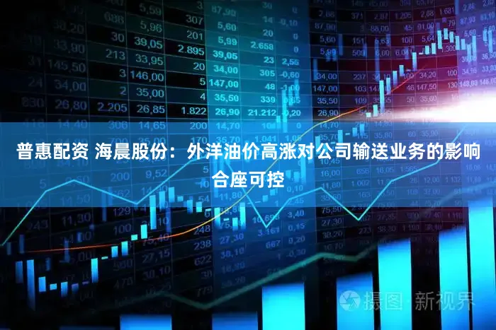 普惠配资 海晨股份：外洋油价高涨对公司输送业务的影响合座可控