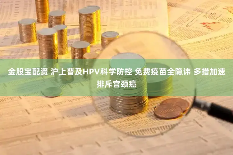 金股宝配资 沪上普及HPV科学防控 免费疫苗全隐讳 多措加速排斥宫颈癌