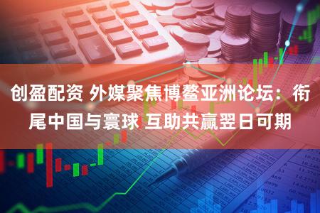 创盈配资 外媒聚焦博鳌亚洲论坛：衔尾中国与寰球 互助共赢翌日可期