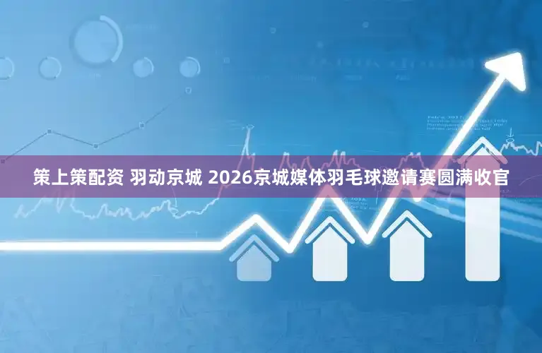策上策配资 羽动京城 2026京城媒体羽毛球邀请赛圆满收官