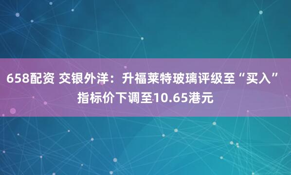 658配资 交银外洋：升福莱特玻璃评级至“买入” 指标价下调至10.65港元