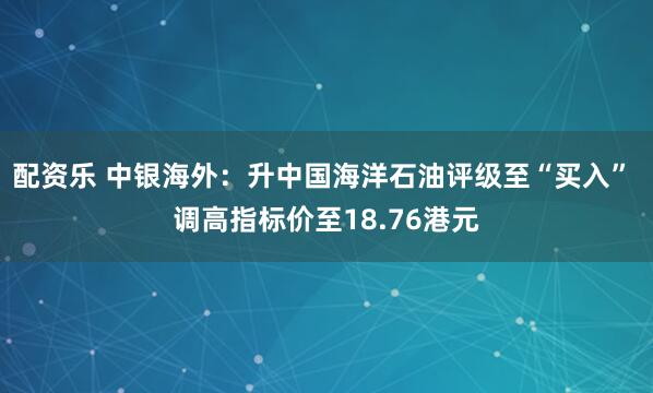 配资乐 中银海外：升中国海洋石油评级至“买入” 调高指标价至18.76港元