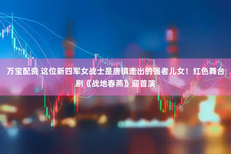 万宝配资 这位新四军女战士是唐镇走出的强者儿女！红色舞台剧《战地春燕》迎首演