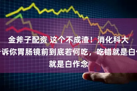 金斧子配资 这个不成渣！消化科大夫告诉你胃肠镜前到底若何吃，吃错就是白作念