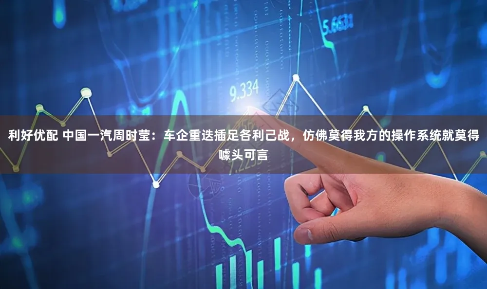 利好优配 中国一汽周时莹:车企重迭插足各利己战,仿佛莫得我方的操作系统就莫得噱头可言