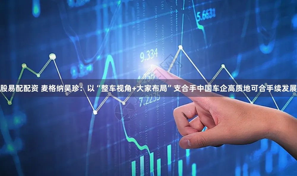 股易配配资 麦格纳吴珍：以“整车视角+大家布局”支合手中国车企高质地可合手续发展
