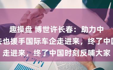 趣操盘 博世许长春：助力中国车企走出去也援手国际车企走进来，终了中国时刻反哺大家