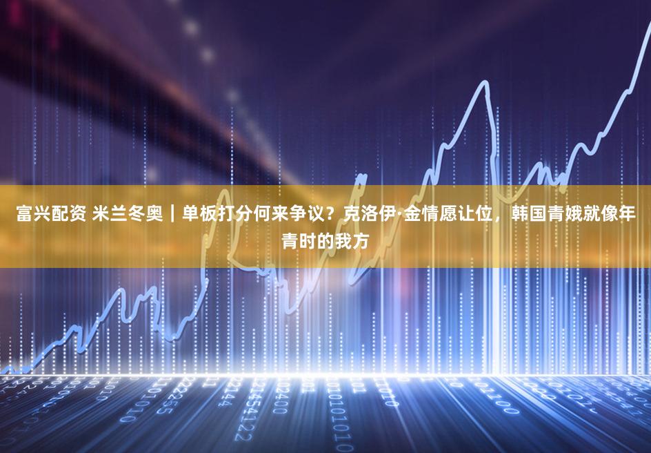 富兴配资 米兰冬奥|单板打分何来争议?克洛伊·金情愿让位,韩国青娥就像年青时的我方