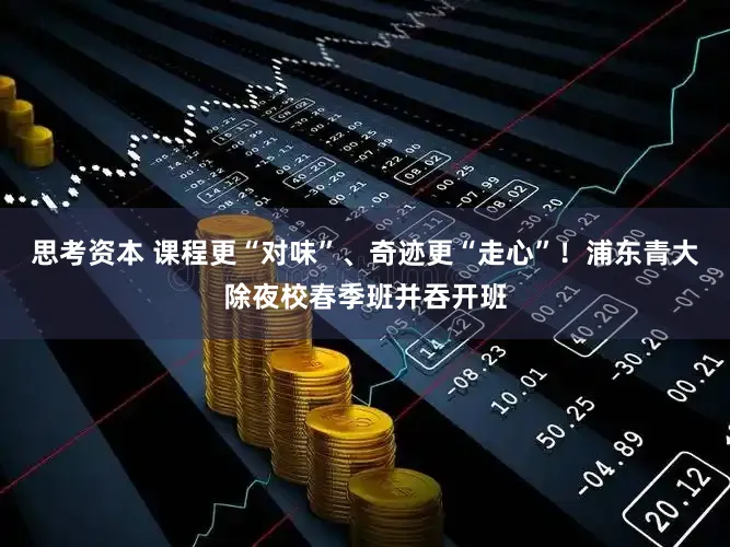 思考资本 课程更“对味”、奇迹更“走心”!浦东青大除夜校春季班并吞开班