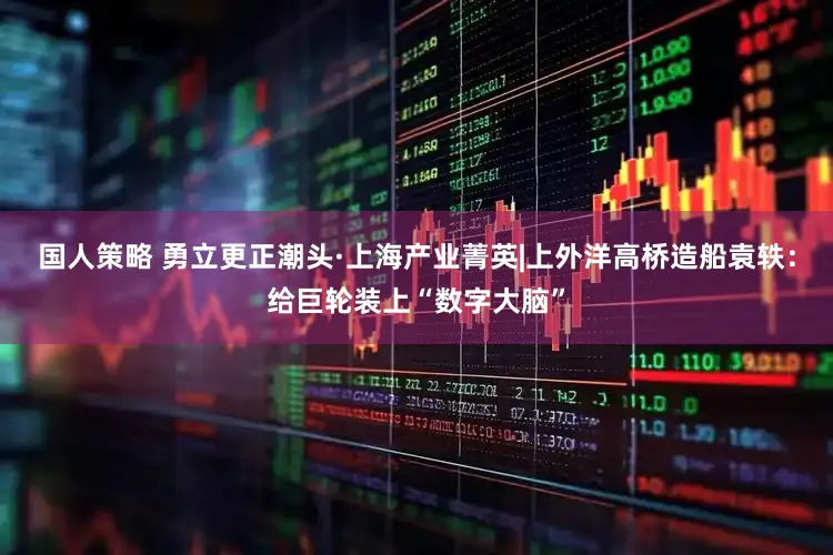国人策略 勇立更正潮头·上海产业菁英|上外洋高桥造船袁轶:给巨轮装上“数字大脑”
