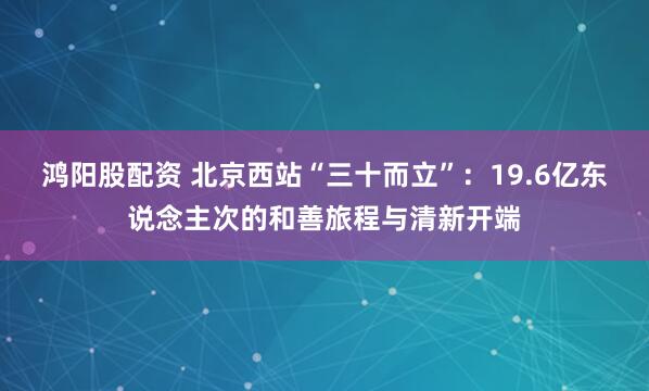 鸿阳股配资 北京西站“三十而立”：19.6亿东说念主次的和善旅程与清新开端