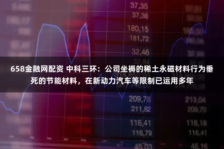 658金融网配资 中科三环：公司坐褥的稀土永磁材料行为垂死的节能材料，在新动力汽车等限制已运用多年
