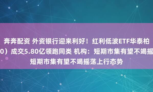 奔奔配资 外资银行迎来利好!红利低波ETF华泰柏瑞(512890)成交5.80亿领跑同类 机构:短期市集有望不竭摇荡上行态势