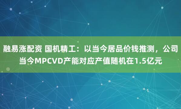 融易涨配资 国机精工:以当今居品价钱推测,公司当今MPCVD产能对应产值随机在1.5亿元