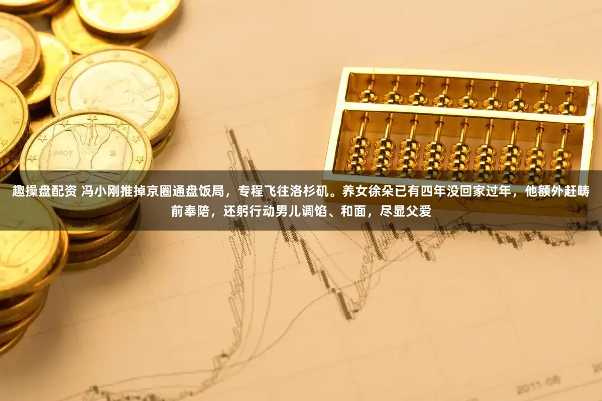 趣操盘配资 冯小刚推掉京圈通盘饭局，专程飞往洛杉矶。养女徐朵已有四年没回家过年，他额外赶畴前奉陪，还躬行动男儿调馅、和面，尽显父爱