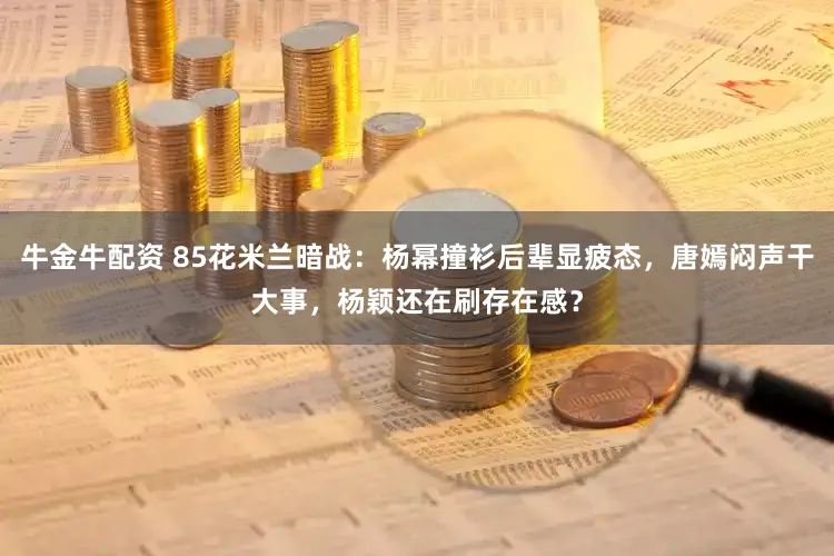 牛金牛配资 85花米兰暗战：杨幂撞衫后辈显疲态，唐嫣闷声干大事，杨颖还在刷存在感？