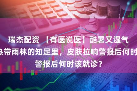 瑞杰配资 【有医说医】酷暑又湿气，堪比热带雨林的知足里，皮肤拉响警报后何时该就诊？