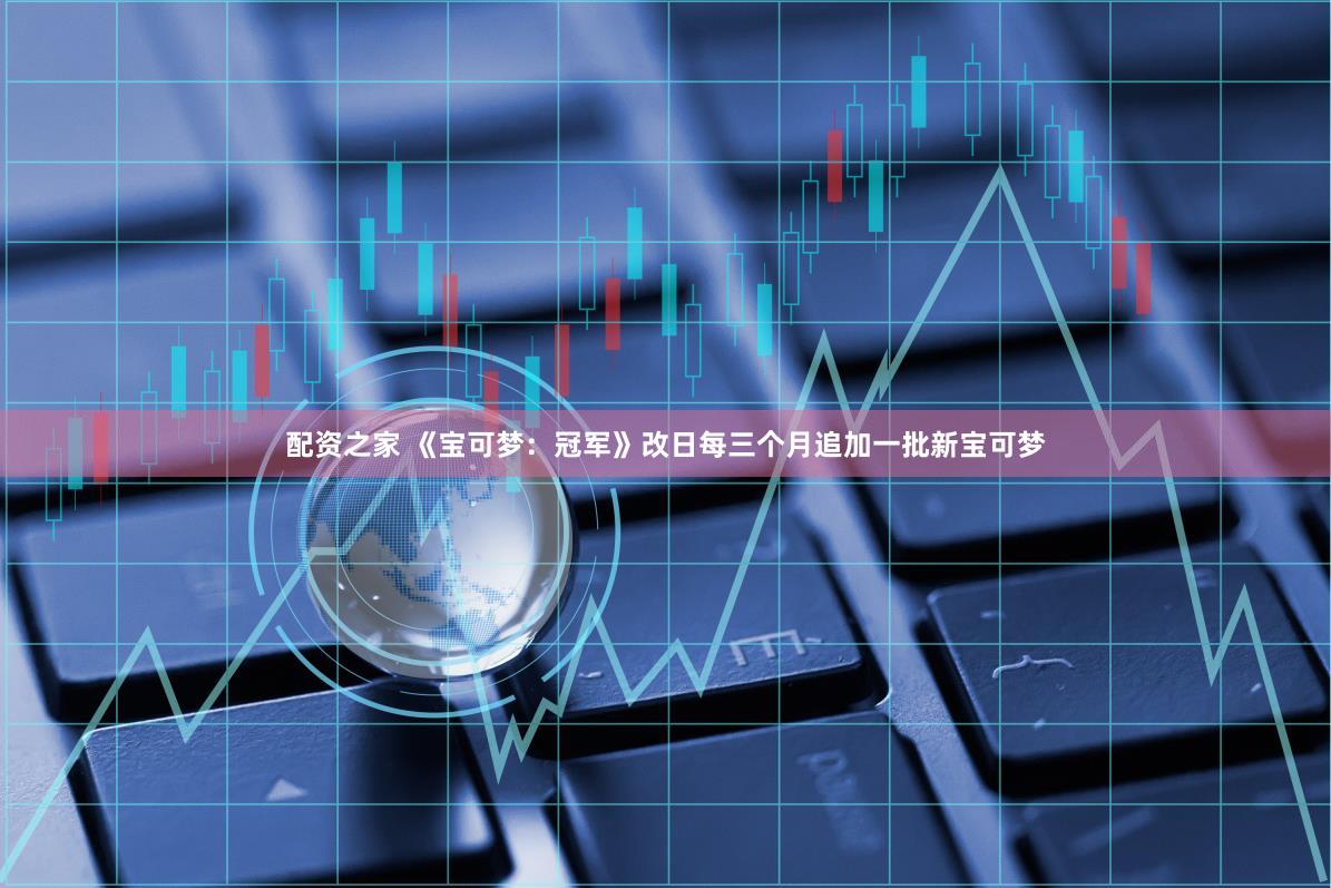 配资之家 《宝可梦：冠军》改日每三个月追加一批新宝可梦