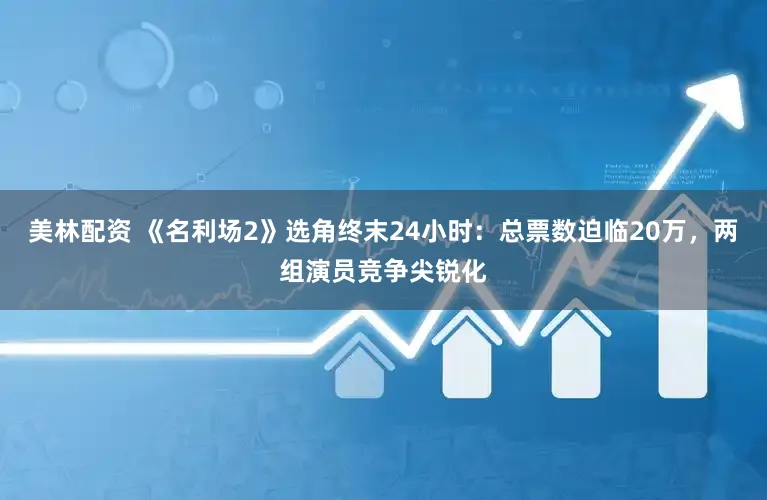美林配资 《名利场2》选角终末24小时：总票数迫临20万，两组演员竞争尖锐化