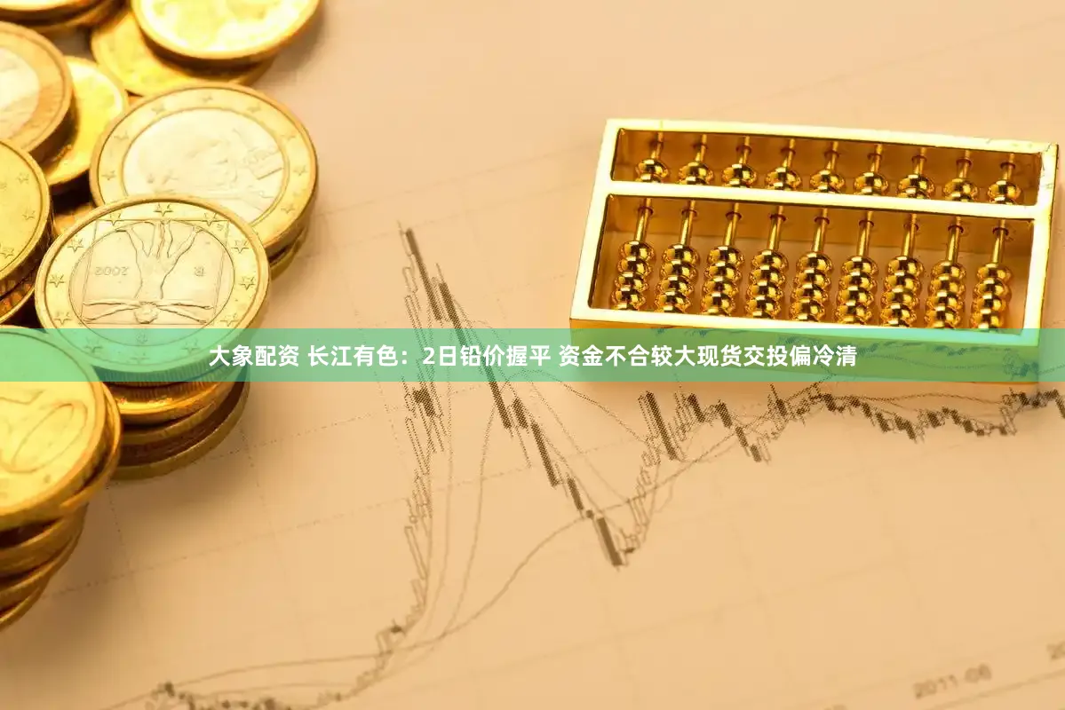 大象配资 长江有色：2日铅价握平 资金不合较大现货交投偏冷清