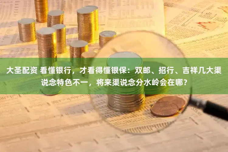 大圣配资 看懂银行，才看得懂银保：双邮、招行、吉祥几大渠说念特色不一，将来渠说念分水岭会在哪？
