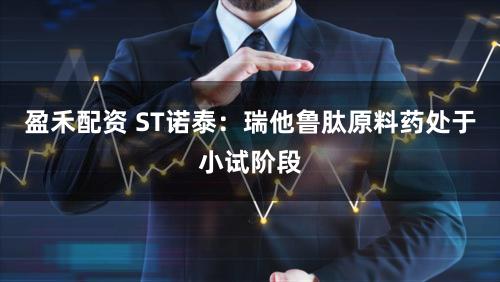 盈禾配资 ST诺泰：瑞他鲁肽原料药处于小试阶段