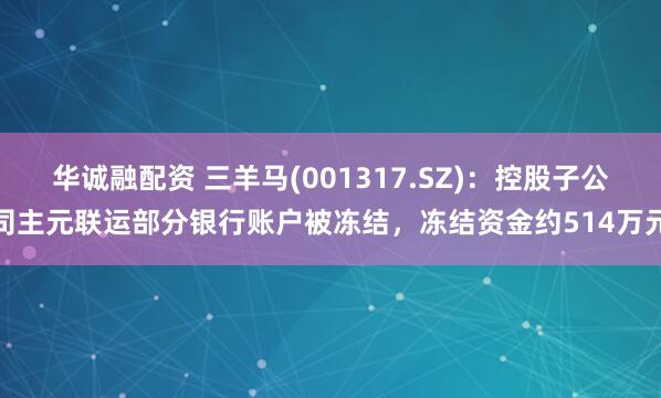 华诚融配资 三羊马(001317.SZ)：控股子公司主元联运部分银行账户被冻结，冻结资金约514万元