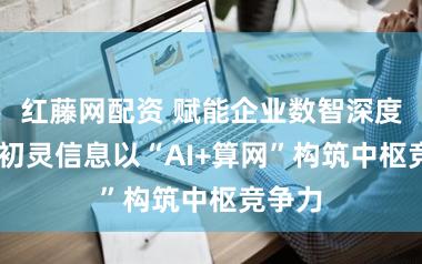 红藤网配资 赋能企业数智深度转型 初灵信息以“AI+算网”构筑中枢竞争力